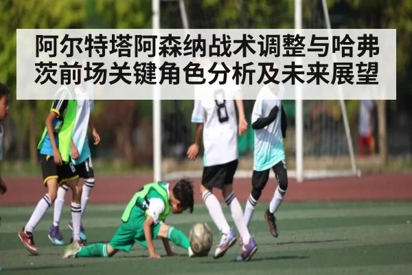 阿尔特塔阿森纳战术调整与哈弗茨前场关键角色分析及未来展望